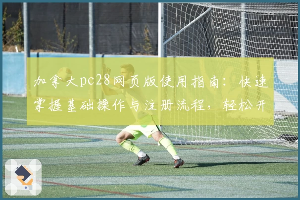 加拿大pc28网页版使用指南：快速掌握基础操作与注册流程，轻松开启流畅体验