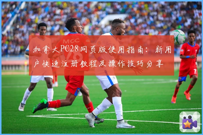 加拿大PC28网页版使用指南：新用户快速注册教程及操作技巧分享