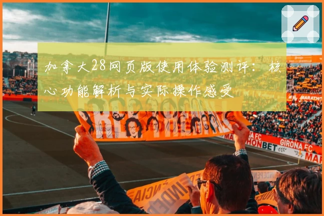 加拿大28网页版使用体验测评：核心功能解析与实际操作感受